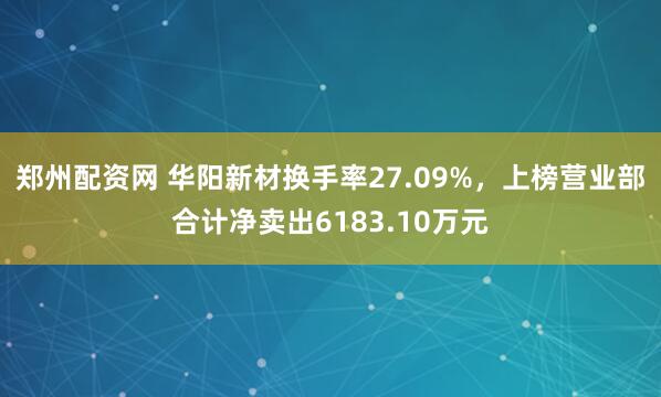 郑州配资网 华阳新材换手率27.09%，上榜营业部合计净卖出6183.10万元