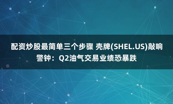 配资炒股最简单三个步骤 壳牌(SHEL.US)敲响警钟：Q2油气交易业绩恐暴跌