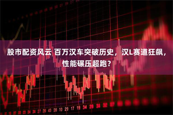 股市配资风云 百万汉车突破历史，汉L赛道狂飙，性能碾压超跑？
