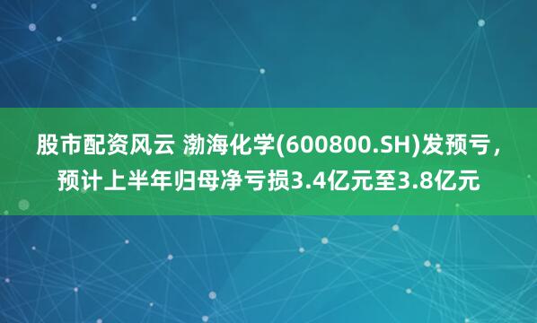 股市配资风云 渤海化学(600800.SH)发预亏，预计上半年归母净亏损3.4亿元至3.8亿元