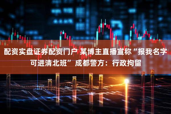 配资实盘证券配资门户 某博主直播宣称“报我名字可进清北班” 成都警方：行政拘留