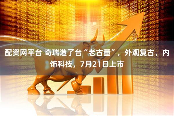 配资网平台 奇瑞造了台“老古董”，外观复古，内饰科技，7月21日上市
