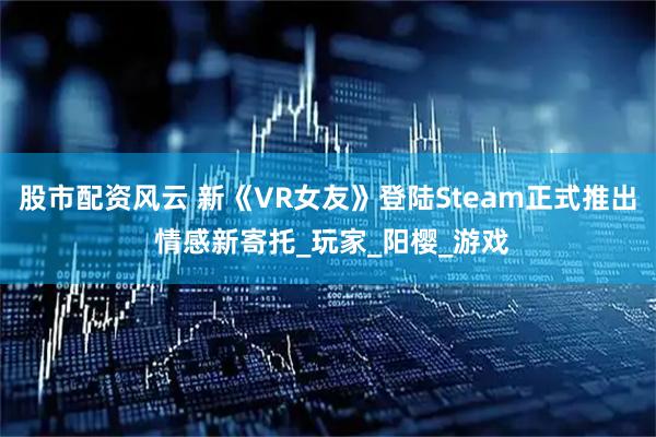股市配资风云 新《VR女友》登陆Steam正式推出 情感新寄托_玩家_阳樱_游戏