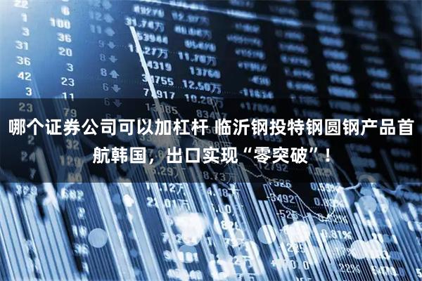 哪个证券公司可以加杠杆 临沂钢投特钢圆钢产品首航韩国，出口实现“零突破”！