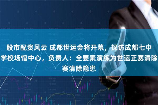 股市配资风云 成都世运会将开幕，探访成都七中东部学校场馆中心，负责人：全要素演练为世运正赛清除隐患