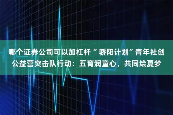 哪个证券公司可以加杠杆 ”骄阳计划”青年社创公益营突击队行动：五育润童心，共同绘夏梦
