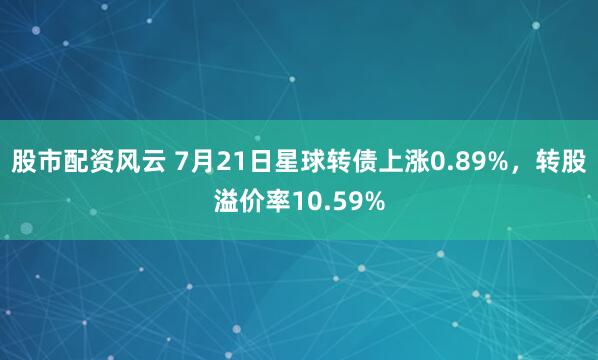 股市配资风云 7月21日星球转债上涨0.89%，转股溢价率10.59%