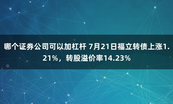 哪个证券公司可以加杠杆 7月21日福立转债上涨1.21%，转股溢价率14.23%