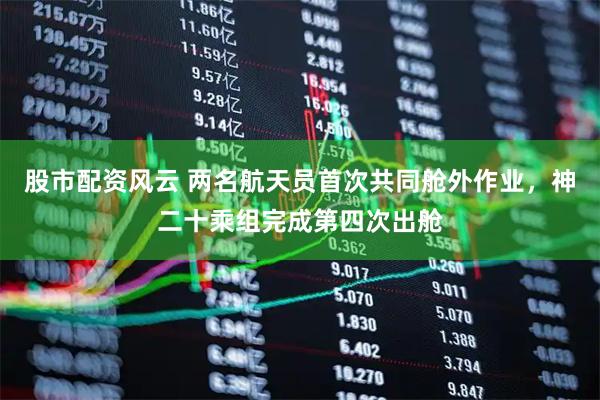 股市配资风云 两名航天员首次共同舱外作业，神二十乘组完成第四次出舱