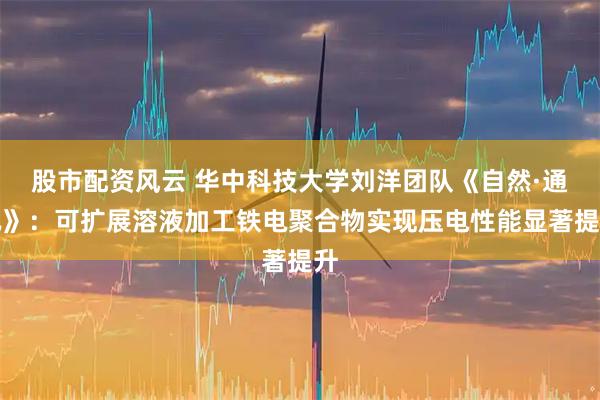股市配资风云 华中科技大学刘洋团队《自然·通讯》：可扩展溶液加工铁电聚合物实现压电性能显著提升