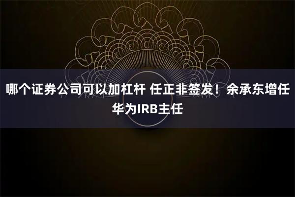 哪个证券公司可以加杠杆 任正非签发！余承东增任华为IRB主任