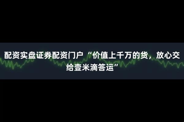 配资实盘证券配资门户 “价值上千万的货,放心交给壹米滴答运”