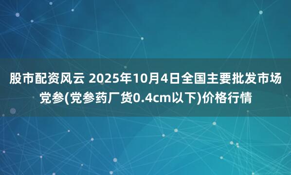 股市配资风云 2025年10月4日全国主要批发市场党参(党参药厂货0.4cm以下)价格行情