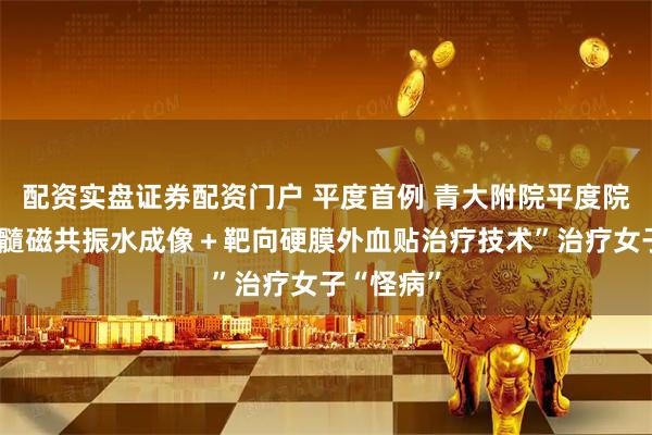 配资实盘证券配资门户 平度首例 青大附院平度院区以“脊髓磁共振水成像＋靶向硬膜外血贴治疗技术”治疗女子“怪病”