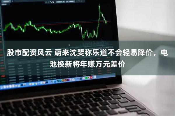 股市配资风云 蔚来沈斐称乐道不会轻易降价，电池换新将年赚万元差价