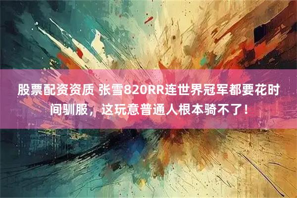 股票配资资质 张雪820RR连世界冠军都要花时间驯服,这玩意普通人根本骑不了!