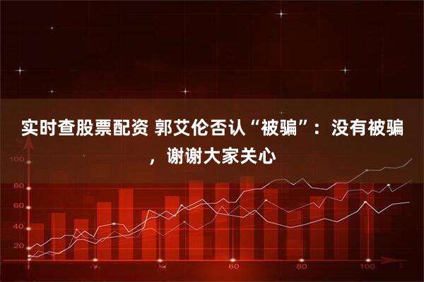 实时查股票配资 郭艾伦否认“被骗”：没有被骗，谢谢大家关心