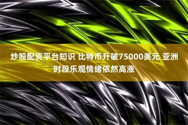 炒股配资平台知识 比特币升破75000美元 亚洲时段乐观情绪依然高涨