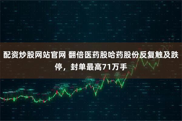 配资炒股网站官网 翻倍医药股哈药股份反复触及跌停，封单最高71万手