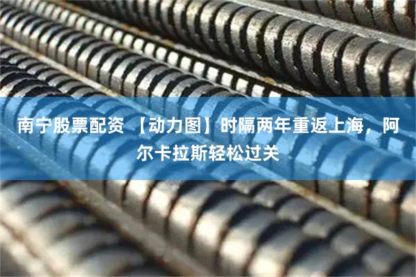 南宁股票配资 【动力图】时隔两年重返上海，阿尔卡拉斯轻松过关