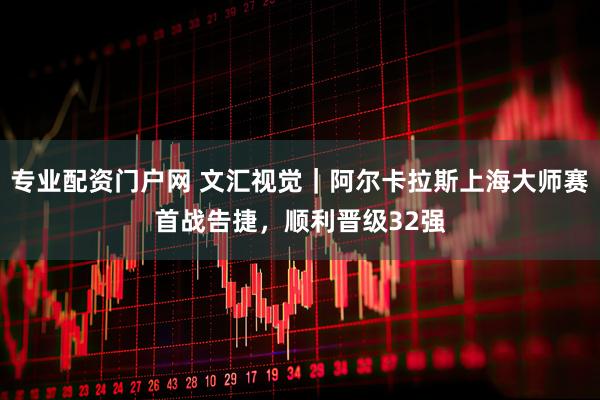 专业配资门户网 文汇视觉｜阿尔卡拉斯上海大师赛首战告捷，顺利晋级32强