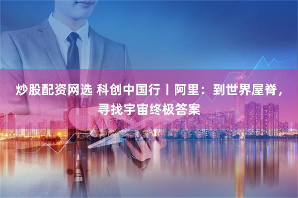 炒股配资网选 科创中国行丨阿里：到世界屋脊，寻找宇宙终极答案