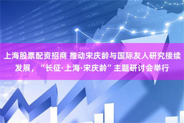 上海股票配资招商 推动宋庆龄与国际友人研究接续发展，“长征·上海·宋庆龄”主题研讨会举行
